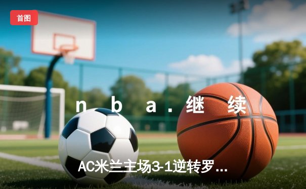 AC米兰主场3-1逆转罗马，莱奥传射建功吉鲁破门